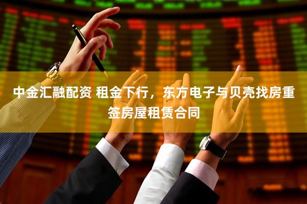 中金汇融配资 租金下行，东方电子与贝壳找房重签房屋租赁合同