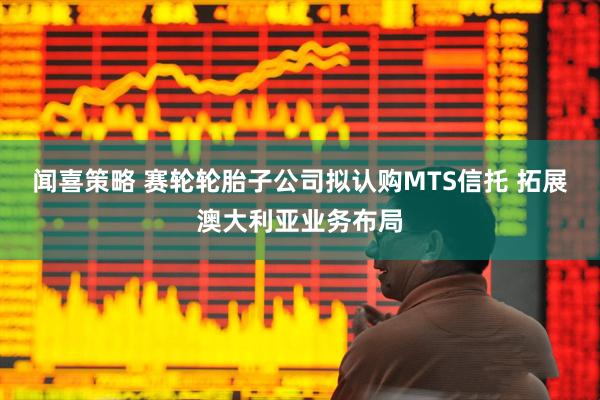 闻喜策略 赛轮轮胎子公司拟认购MTS信托 拓展澳大利亚业务布局