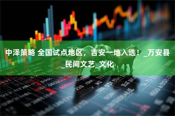 中泽策略 全国试点地区，吉安一地入选！_万安县_民间文艺_文化