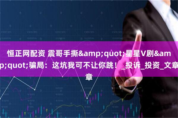 恒正网配资 震哥手撕&quot;星星V剧&quot;骗局：这坑我可不让你跳！_投诉_投资_文章