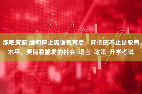 涨吧策略 缅甸停止英语教育后，降低的不止是教育水平，更撕裂脆弱的社会_语言_政策_升学考试