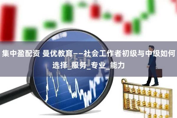 集中盈配资 曼优教育——社会工作者初级与中级如何选择_服务_专业_能力