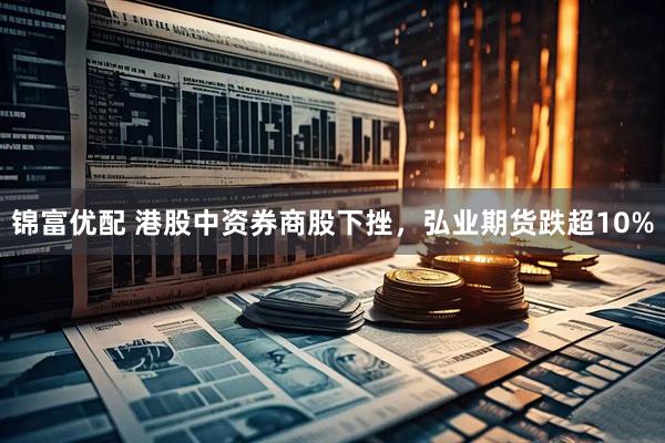 锦富优配 港股中资券商股下挫，弘业期货跌超10%