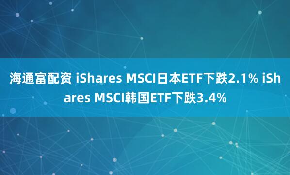 海通富配资 iShares MSCI日本ETF下跌2.1% iShares MSCI韩国ETF下跌3.4%