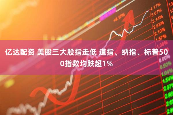 亿达配资 美股三大股指走低 道指、纳指、标普500指数均跌超1%
