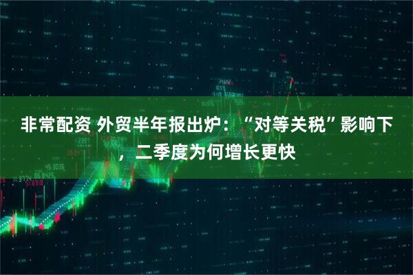非常配资 外贸半年报出炉：“对等关税”影响下，二季度为何增长更快