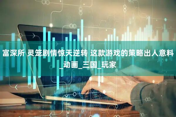 富深所 灵笼剧情惊天逆转 这款游戏的策略出人意料_动画_三国_玩家