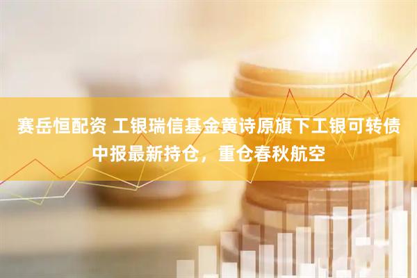 赛岳恒配资 工银瑞信基金黄诗原旗下工银可转债中报最新持仓，重仓春秋航空