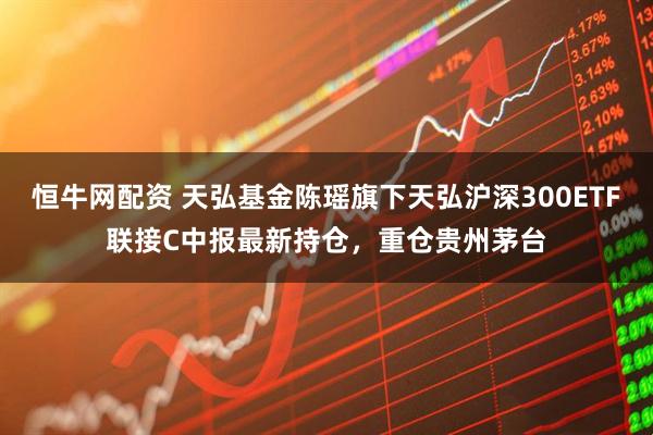 恒牛网配资 天弘基金陈瑶旗下天弘沪深300ETF联接C中报最新持仓，重仓贵州茅台