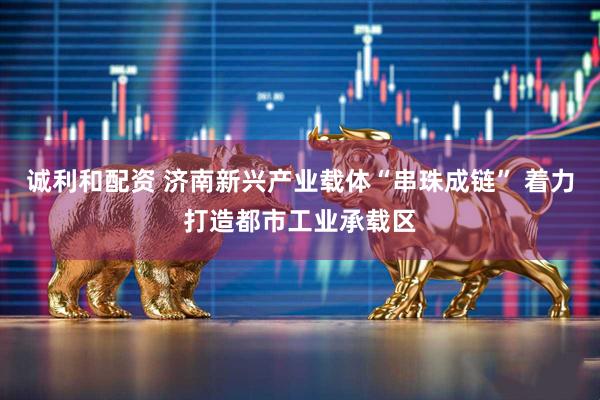诚利和配资 济南新兴产业载体“串珠成链” 着力打造都市工业承载区