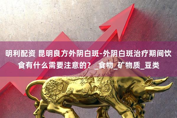 明利配资 昆明良方外阴白斑-外阴白斑治疗期间饮食有什么需要注意的？_食物_矿物质_豆类