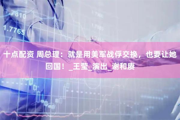 十点配资 周总理：就是用美军战俘交换，也要让她回国！_王莹_演出_谢和赓