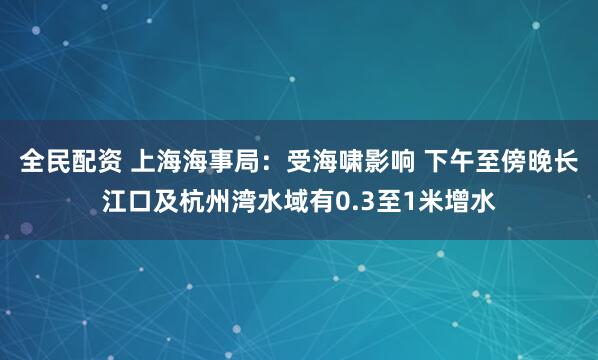 全民配资 上海海事局：受海啸影响 下午至傍晚长江口及杭州湾水域有0.3至1米增水