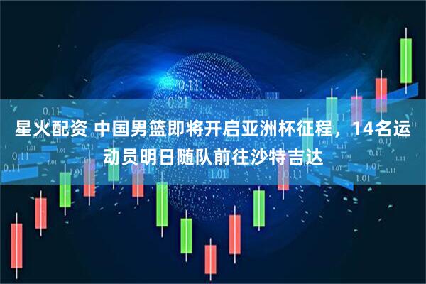 星火配资 中国男篮即将开启亚洲杯征程，14名运动员明日随队前往沙特吉达