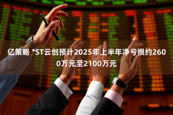 亿策略 *ST云创预计2025年上半年净亏损约2600万元至2100万元
