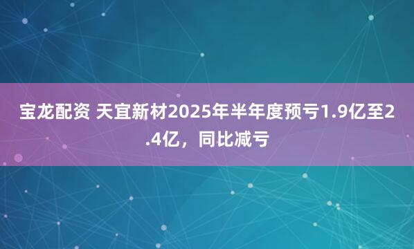 宝龙配资 天宜新材2025年半年度预亏1.9亿至2.4亿，同比减亏