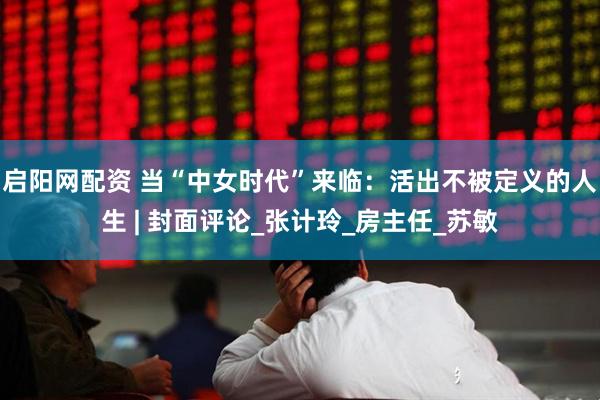 启阳网配资 当“中女时代”来临：活出不被定义的人生 | 封面评论_张计玲_房主任_苏敏