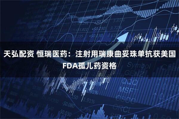 天弘配资 恒瑞医药：注射用瑞康曲妥珠单抗获美国FDA孤儿药资格