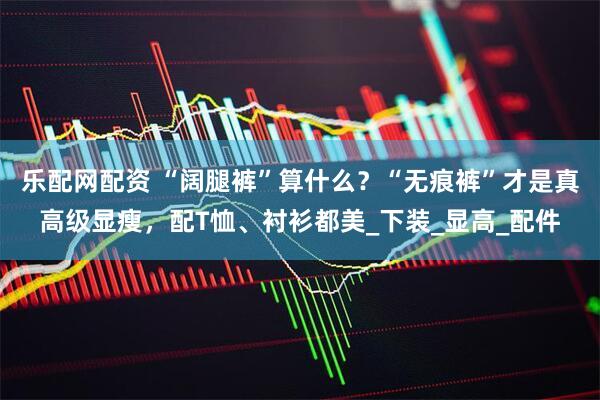 乐配网配资 “阔腿裤”算什么？“无痕裤”才是真高级显瘦，配T恤、衬衫都美_下装_显高_配件