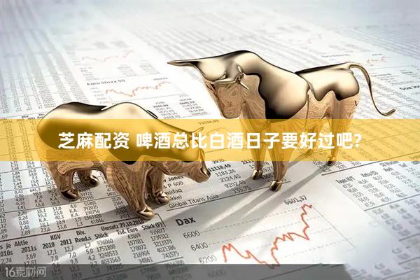 芝麻配资 啤酒总比白酒日子要好过吧?