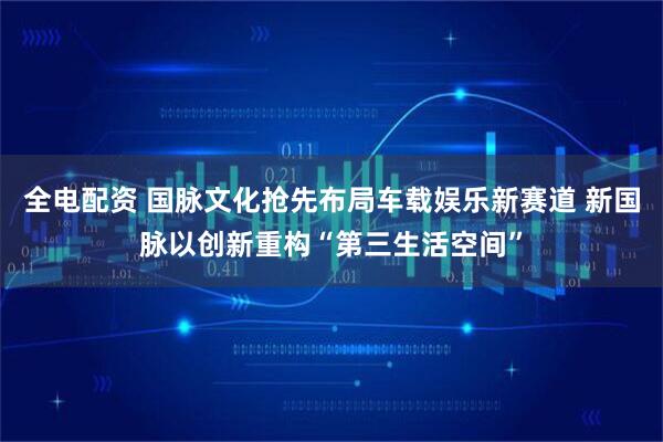全电配资 国脉文化抢先布局车载娱乐新赛道 新国脉以创新重构“第三生活空间”