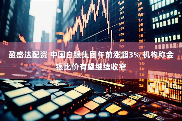 盈盛达配资 中国白银集团午前涨超3% 机构称金银比价有望继续收窄