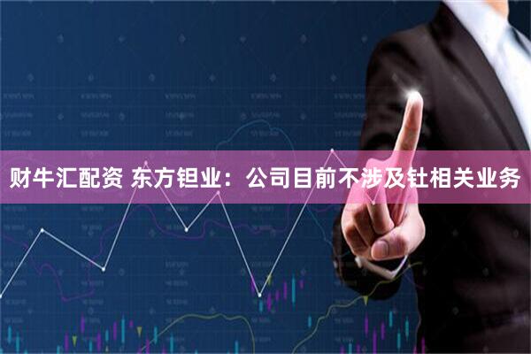 财牛汇配资 东方钽业：公司目前不涉及钍相关业务