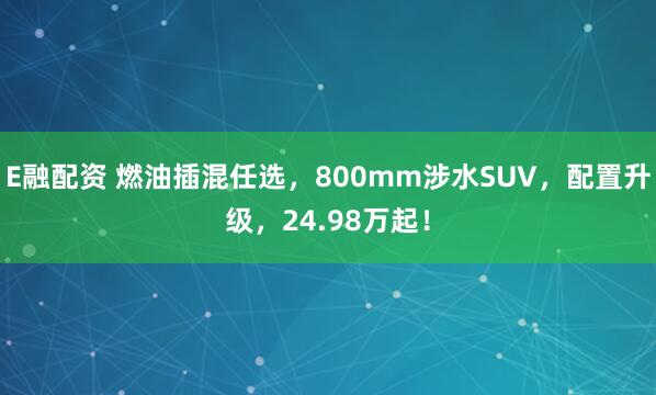 E融配资 燃油插混任选,800mm涉水SUV,配置升级,24.98万起!
