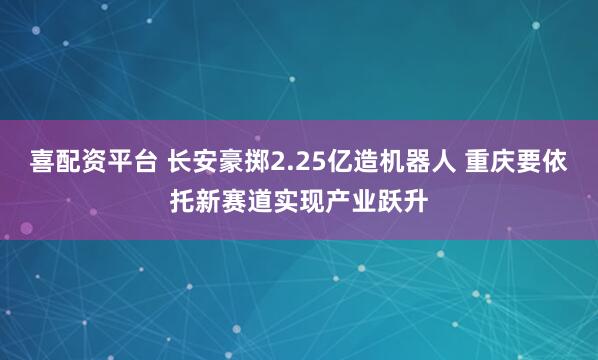喜配资平台 长安豪掷2.25亿造机器人 重庆要依托新赛道实现产业跃升