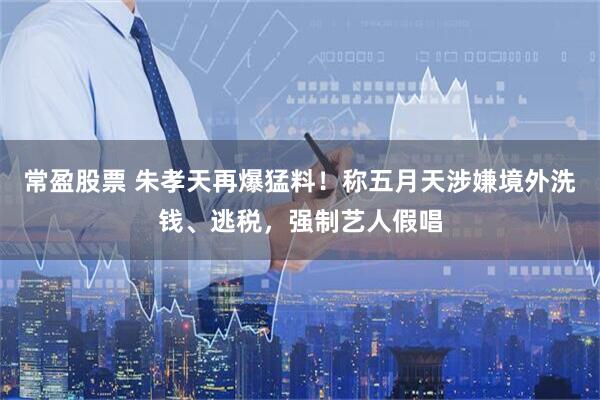 常盈股票 朱孝天再爆猛料！称五月天涉嫌境外洗钱、逃税，强制艺人假唱