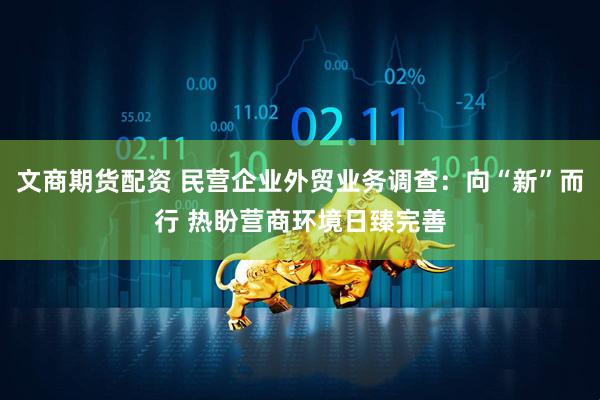 文商期货配资 民营企业外贸业务调查：向“新”而行 热盼营商环境日臻完善