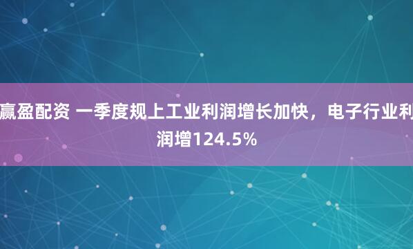赢盈配资 一季度规上工业利润增长加快，电子行业利润增124.5%