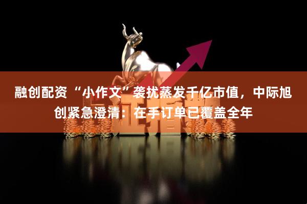 融创配资 “小作文”袭扰蒸发千亿市值，中际旭创紧急澄清：在手订单已覆盖全年