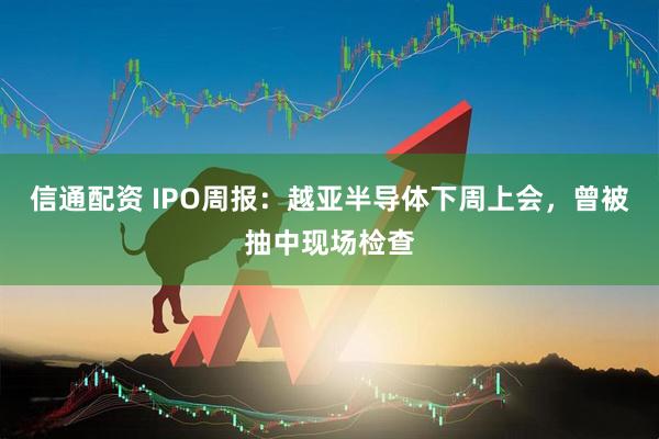 信通配资 IPO周报：越亚半导体下周上会，曾被抽中现场检查